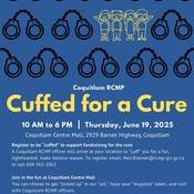 Coquitlam RCMP Cuffed for a Cure, 10 AM to 6 PM, Thursday, June 19, 2025<br />
Coquitlam Centre, 2929 Barnet Highway, Coquitlam<br />
Register to be cuffed to support fundraising for the cure: A Coquitlam RCMP officer will arrive at your location to cuff you for a fun, lighthearted, make believe reason.<br />
Join in the fun at Coquitlam Centre Mall between 10:00 AM and 6:00 PM where you can choose to get "locked up" in our "jail" have your "mugshot" taken, or just visit with Coquitlam RCMP officers.